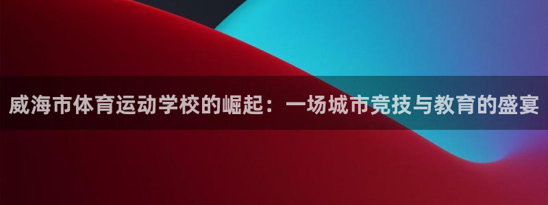 凯发官网下载平台注册：威海市体育运动学校的崛起：一场