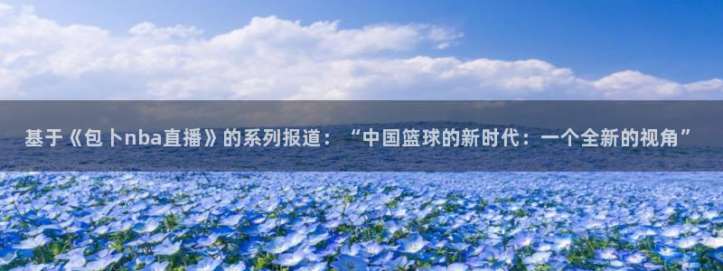 黑白体育直播app下载满20即提.火速到达.top：基于《包卜nba直播》的系列报道：“中国篮球的新时代：一个全新的视角”